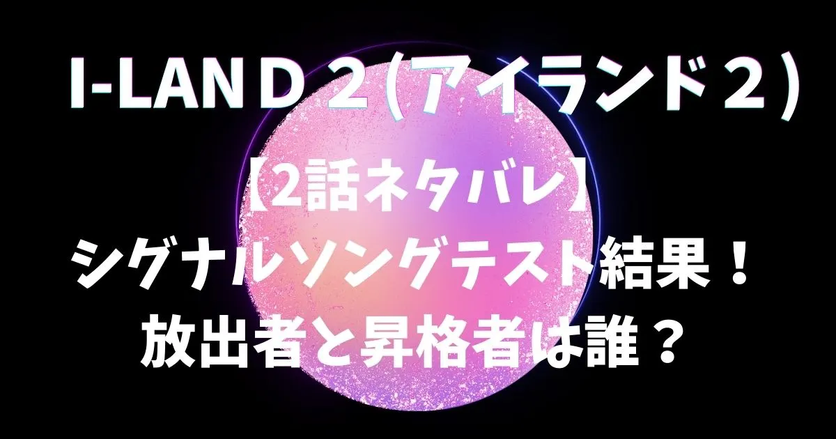 I-LAND2【2話ネタバレ】シグナルソングテスト結果！放出者と昇格者は誰？
